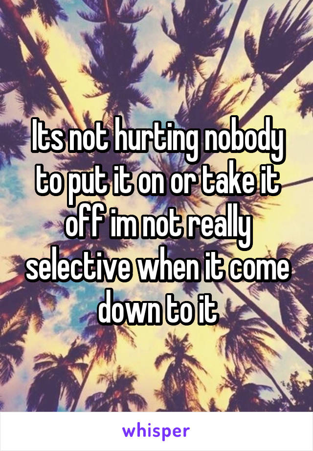 Its not hurting nobody to put it on or take it off im not really selective when it come down to it