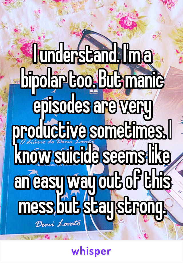 I understand. I'm a bipolar too. But manic episodes are very productive sometimes. I know suicide seems like an easy way out of this mess but stay strong.
