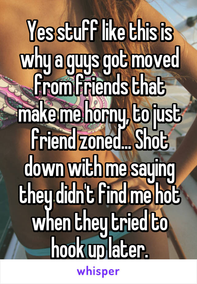 Yes stuff like this is why a guys got moved from friends that make me horny, to just friend zoned... Shot down with me saying they didn't find me hot when they tried to hook up later.