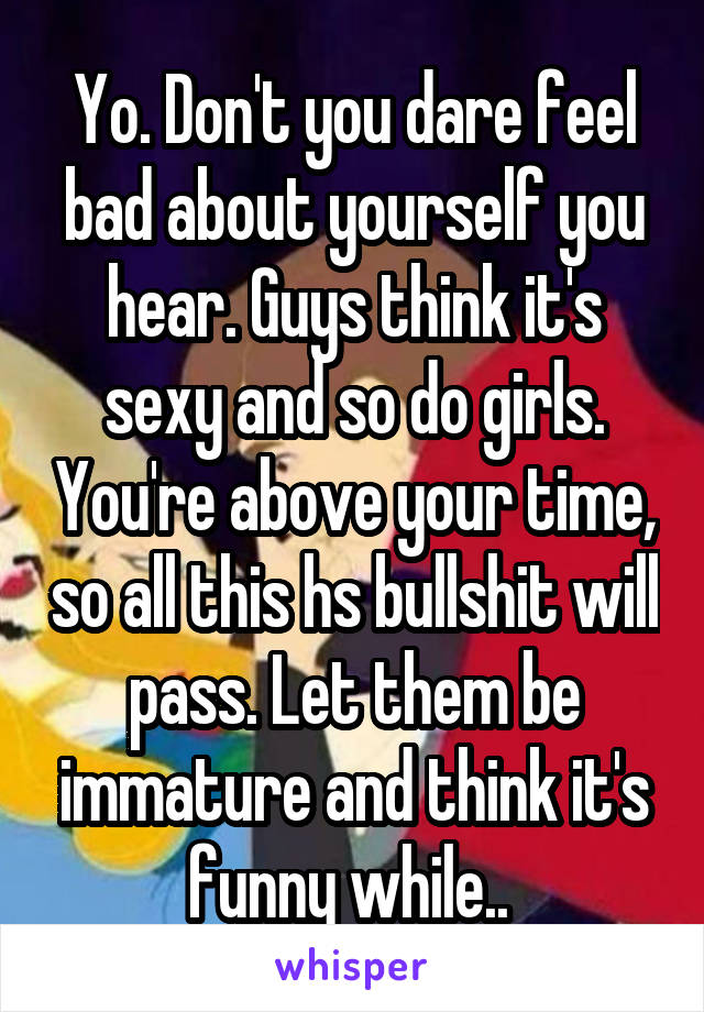 Yo. Don't you dare feel bad about yourself you hear. Guys think it's sexy and so do girls. You're above your time, so all this hs bullshit will pass. Let them be immature and think it's funny while.. 