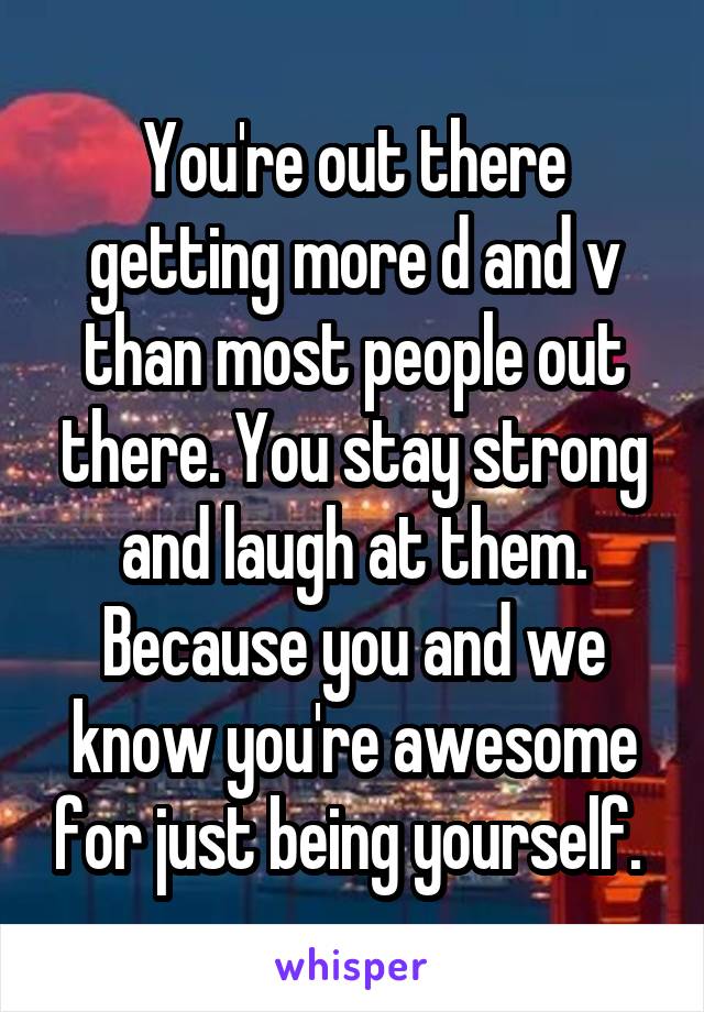 You're out there getting more d and v than most people out there. You stay strong and laugh at them. Because you and we know you're awesome for just being yourself. 