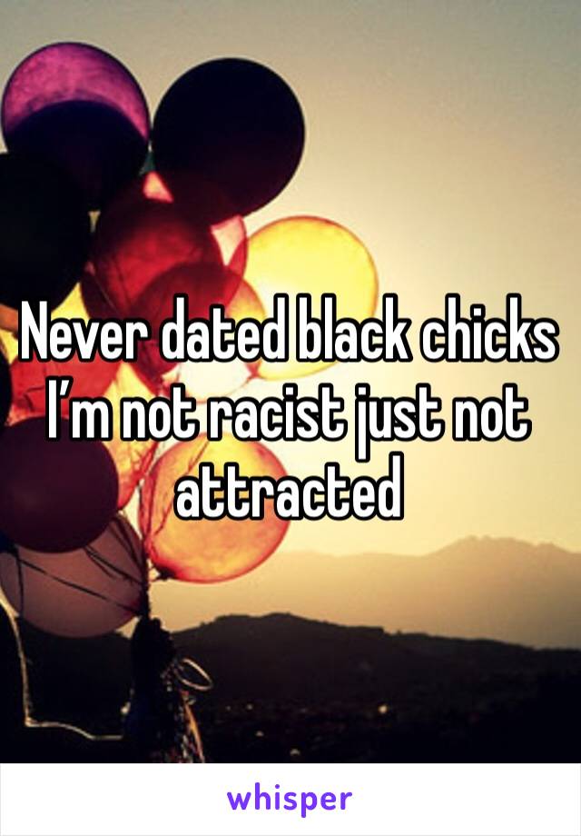 Never dated black chicks I’m not racist just not attracted 