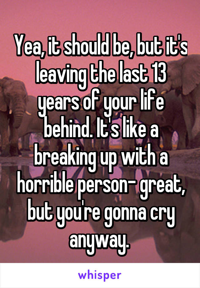 Yea, it should be, but it's leaving the last 13 years of your life behind. It's like a breaking up with a horrible person- great, but you're gonna cry anyway. 