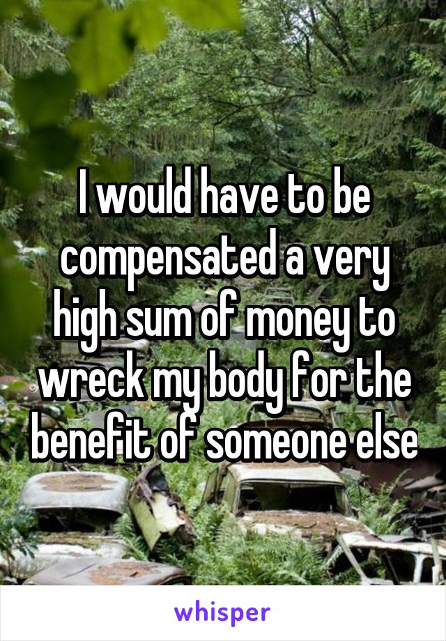 I would have to be compensated a very high sum of money to wreck my body for the benefit of someone else