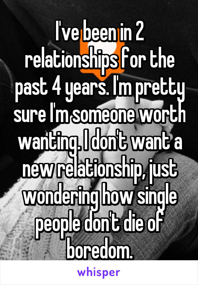 I've been in 2 relationships for the past 4 years. I'm pretty sure I'm someone worth wanting. I don't want a new relationship, just wondering how single people don't die of boredom.