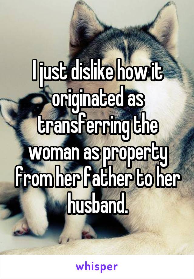 I just dislike how it originated as transferring the woman as property from her father to her husband.
