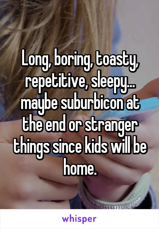 Long, boring, toasty, repetitive, sleepy... maybe suburbicon at the end or stranger things since kids will be home.