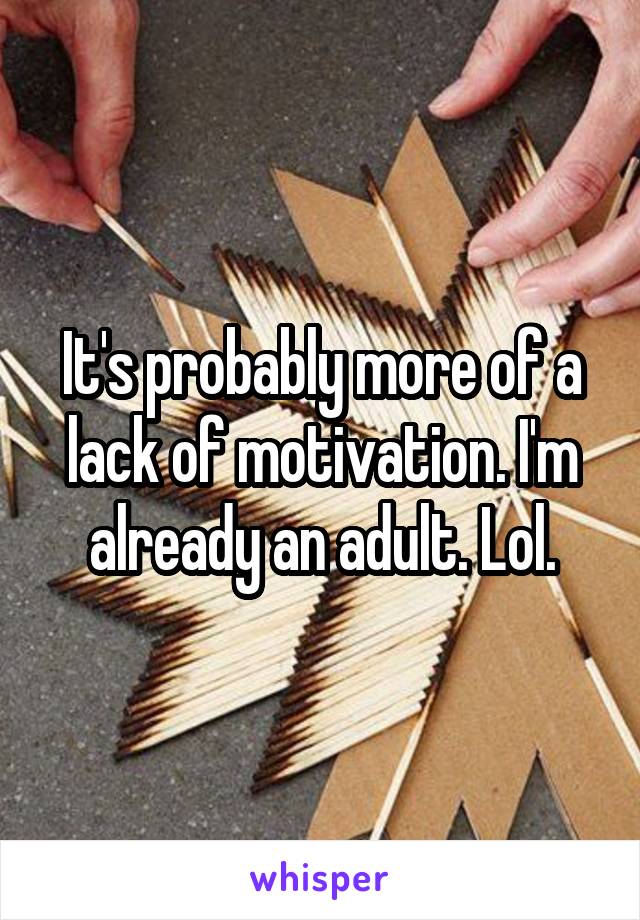 It's probably more of a lack of motivation. I'm already an adult. Lol.