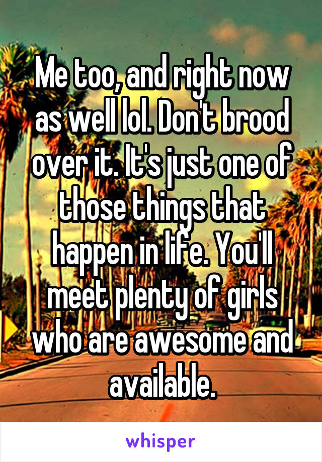 Me too, and right now as well lol. Don't brood over it. It's just one of those things that happen in life. You'll meet plenty of girls who are awesome and available.