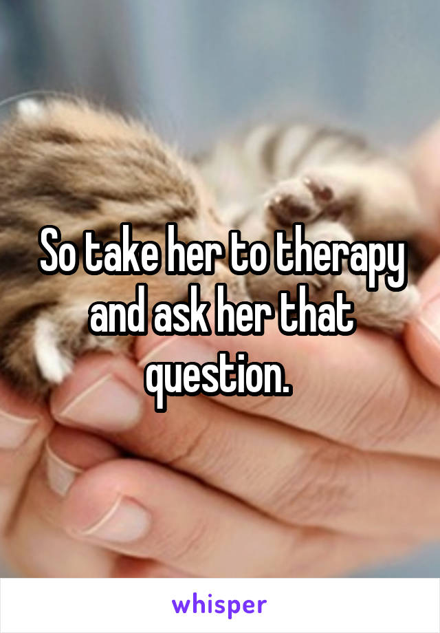 So take her to therapy and ask her that question. 