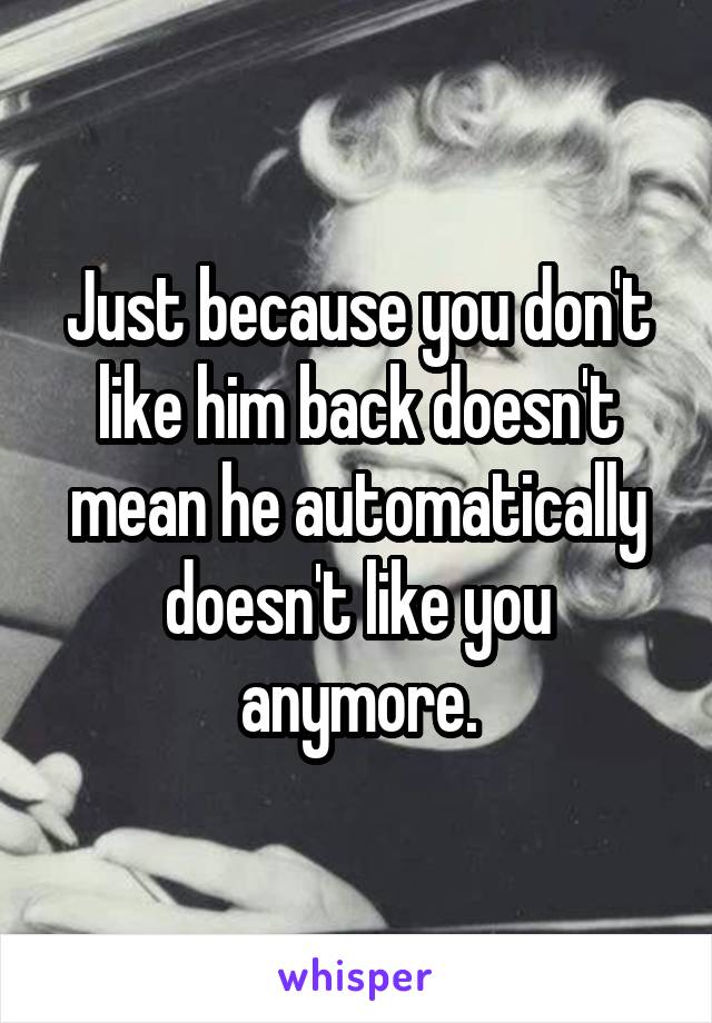 Just because you don't like him back doesn't mean he automatically doesn't like you anymore.