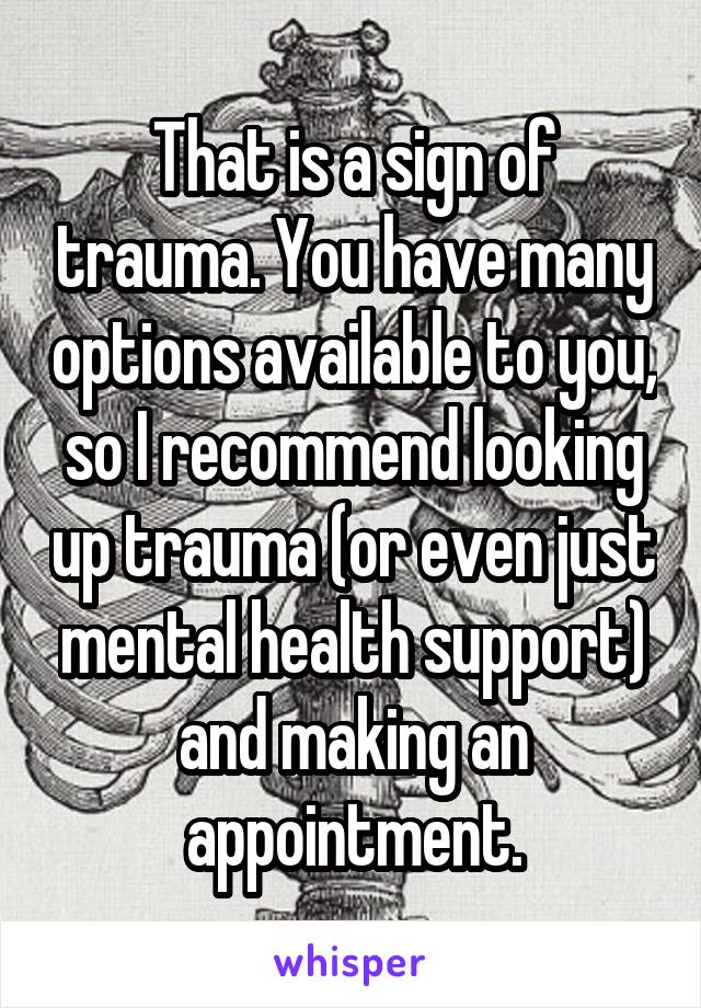 That is a sign of trauma. You have many options available to you, so I recommend looking up trauma (or even just mental health support) and making an appointment.