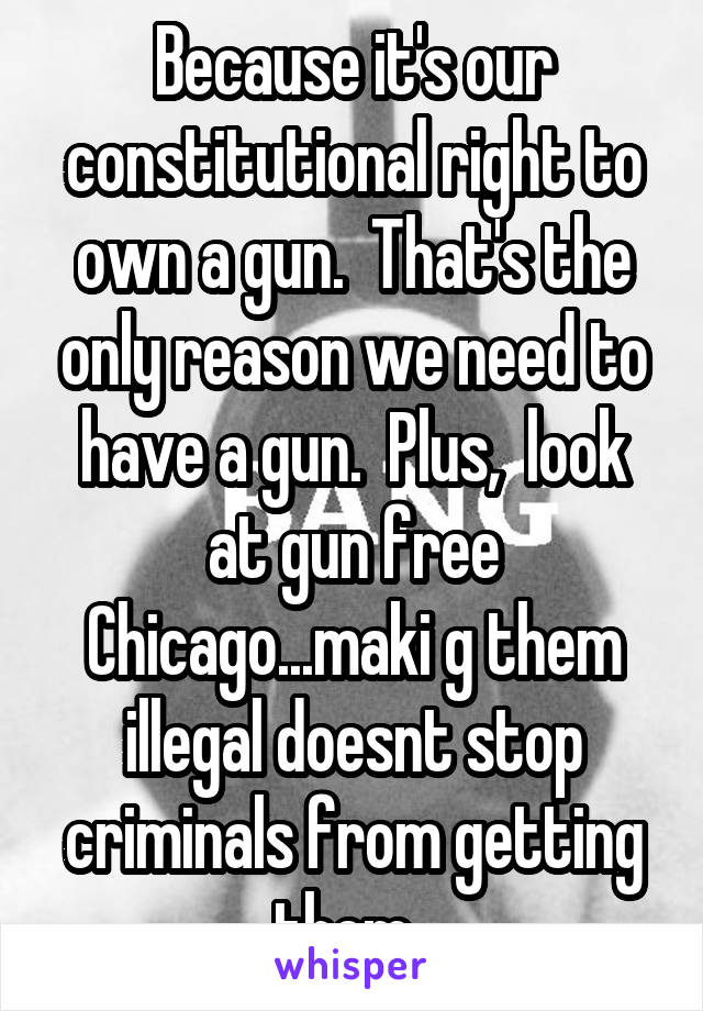 Because it's our constitutional right to own a gun.  That's the only reason we need to have a gun.  Plus,  look at gun free Chicago...maki g them illegal doesnt stop criminals from getting them. 