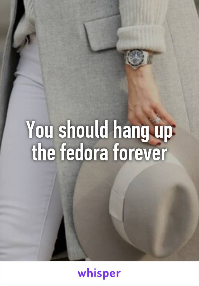 You should hang up the fedora forever