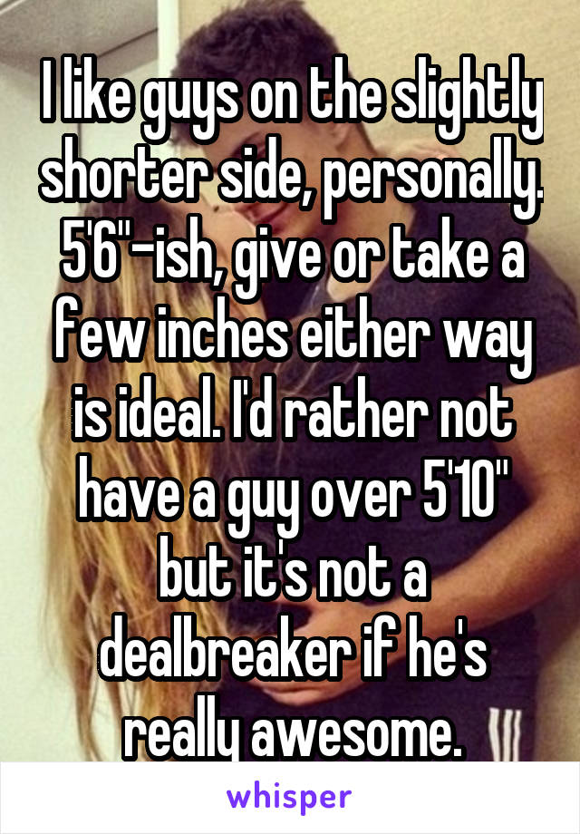 I like guys on the slightly shorter side, personally. 5'6"-ish, give or take a few inches either way is ideal. I'd rather not have a guy over 5'10" but it's not a dealbreaker if he's really awesome.