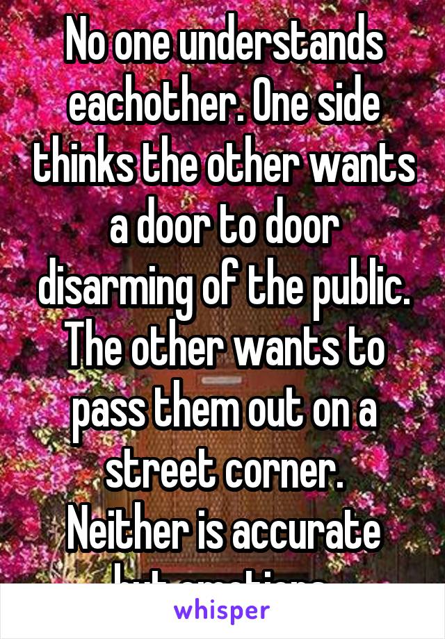 No one understands eachother. One side thinks the other wants a door to door disarming of the public. The other wants to pass them out on a street corner.
Neither is accurate but emotions 