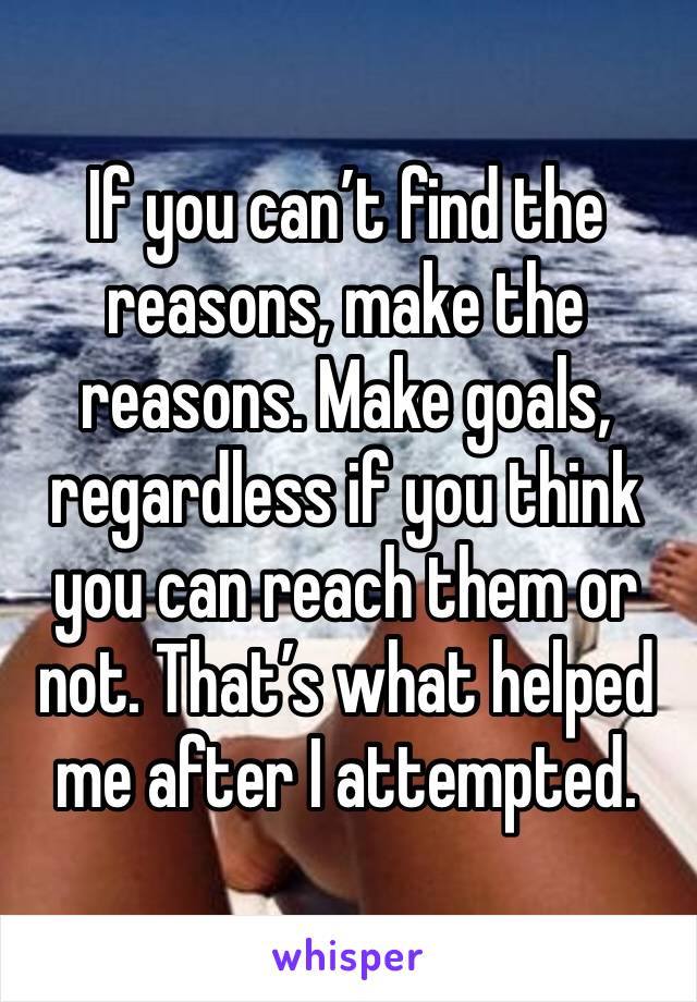 If you can’t find the reasons, make the reasons. Make goals, regardless if you think you can reach them or not. That’s what helped me after I attempted.