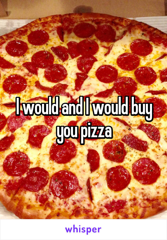 I would and I would buy you pizza