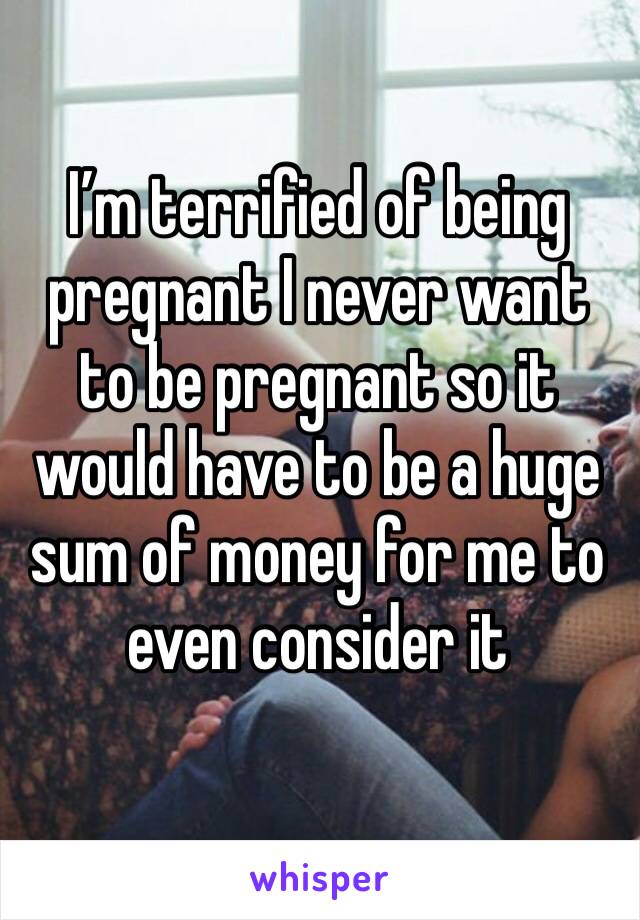 I’m terrified of being pregnant I never want to be pregnant so it would have to be a huge sum of money for me to even consider it