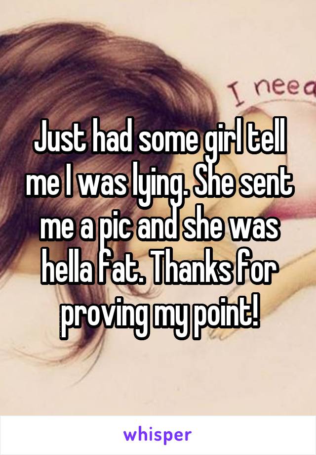 Just had some girl tell me I was lying. She sent me a pic and she was hella fat. Thanks for proving my point!