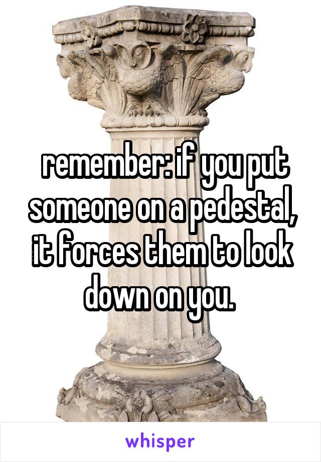  remember: if you put someone on a pedestal, it forces them to look down on you. 