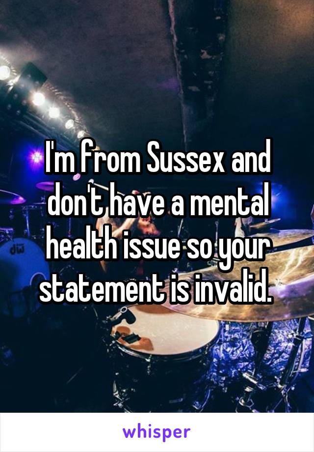 I'm from Sussex and don't have a mental health issue so your statement is invalid. 
