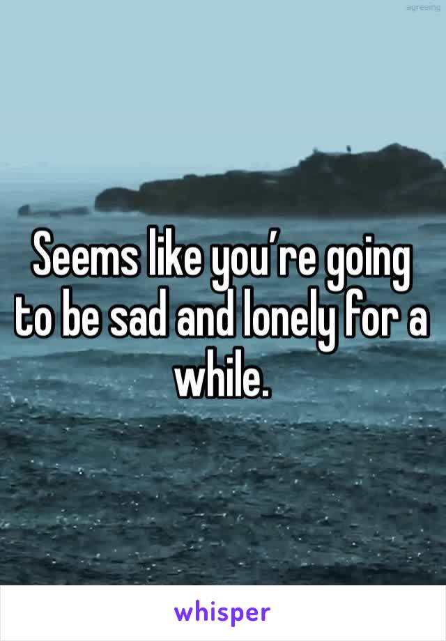 Seems like you’re going to be sad and lonely for a while. 