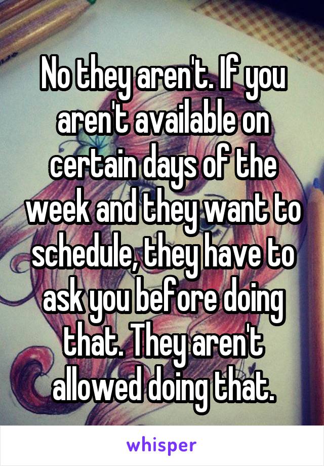 No they aren't. If you aren't available on certain days of the week and they want to schedule, they have to ask you before doing that. They aren't allowed doing that.