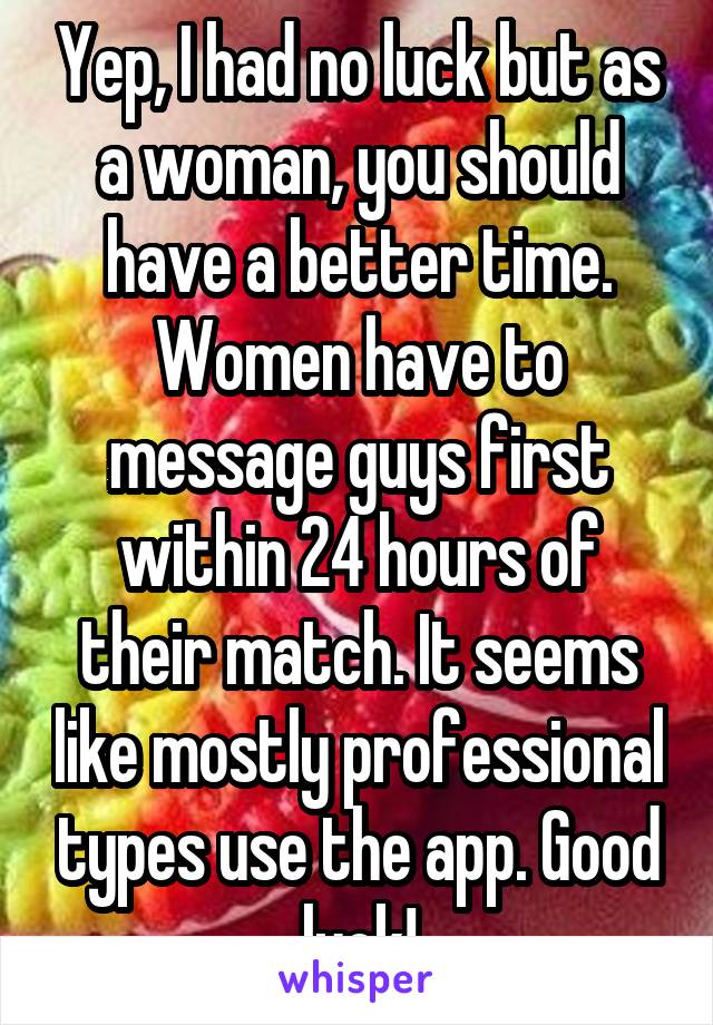 Yep, I had no luck but as a woman, you should have a better time. Women have to message guys first within 24 hours of their match. It seems like mostly professional types use the app. Good luck!