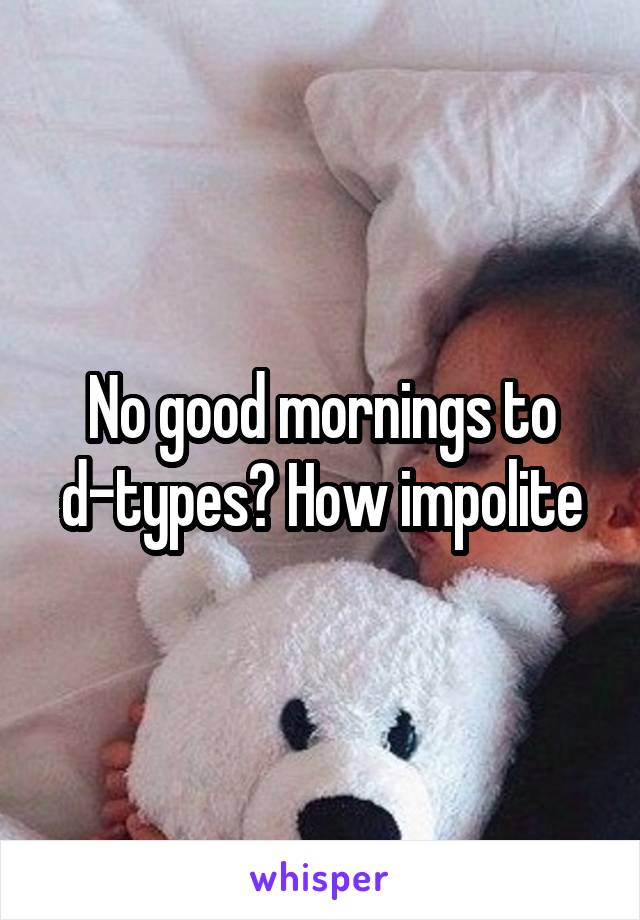 No good mornings to d-types? How impolite