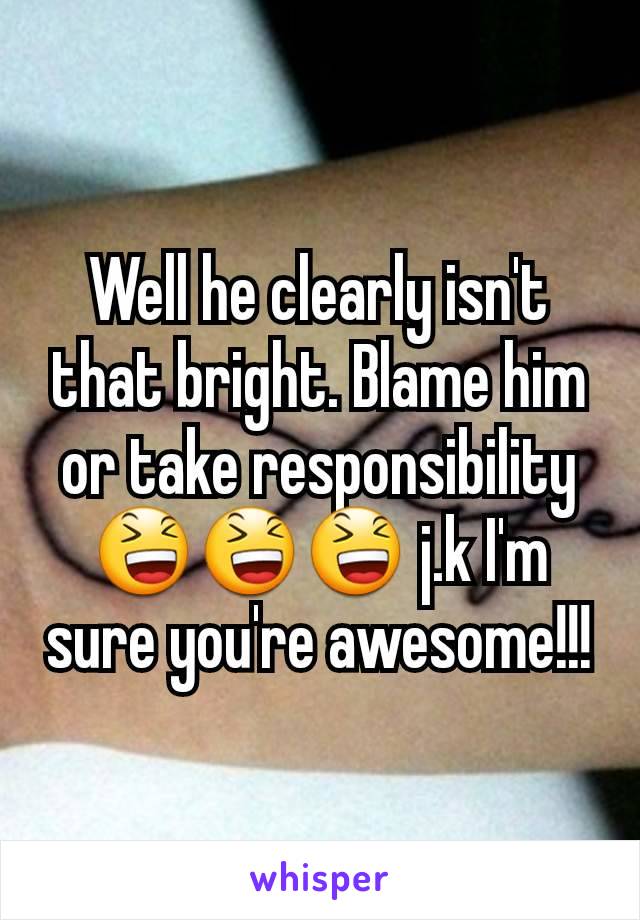 Well he clearly isn't that bright. Blame him or take responsibility 😆😆😆 j.k I'm sure you're awesome!!!
