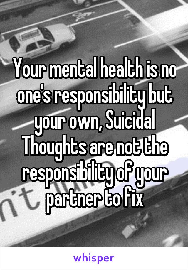 Your mental health is no one's responsibility but your own, Suicidal Thoughts are not the responsibility of your partner to fix