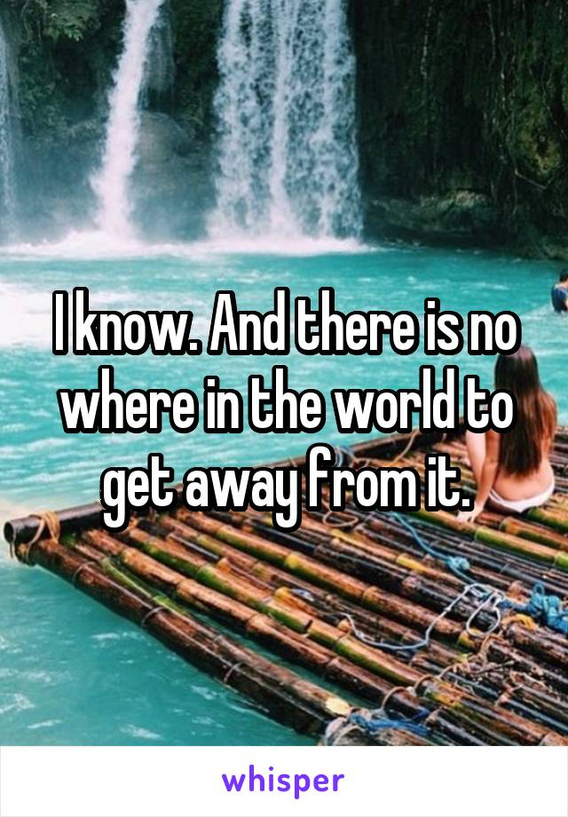I know. And there is no where in the world to get away from it.