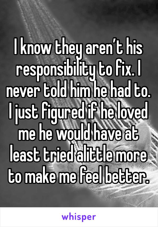 I know they aren’t his responsibility to fix. I never told him he had to. I just figured if he loved me he would have at least tried alittle more to make me feel better. 
