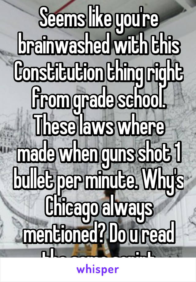 Seems like you're brainwashed with this Constitution thing right from grade school. These laws where made when guns shot 1 bullet per minute. Why's Chicago always mentioned? Do u read the same script