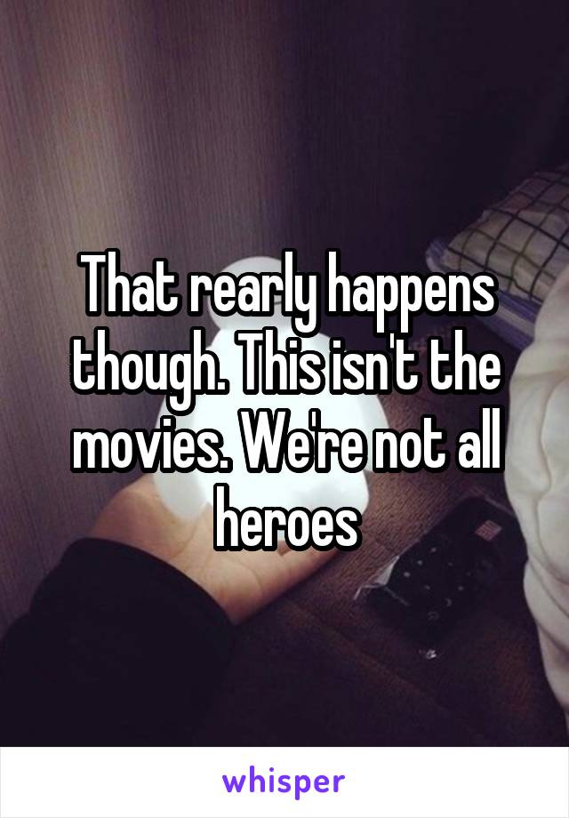 That rearly happens though. This isn't the movies. We're not all heroes
