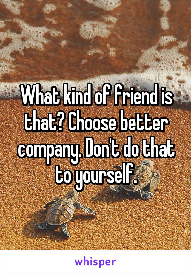 What kind of friend is that? Choose better company. Don't do that to yourself.