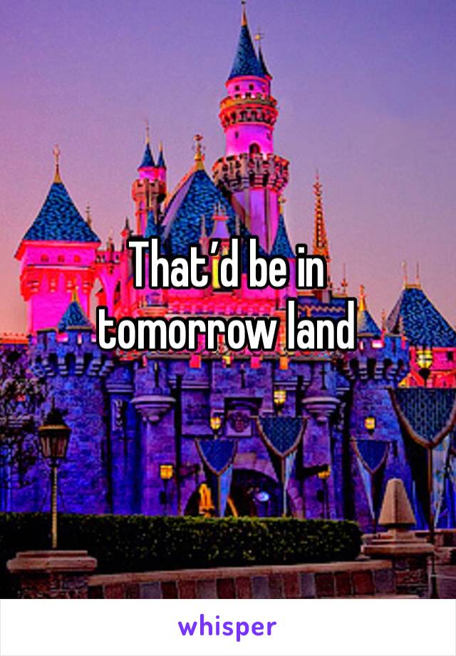 That’d be in tomorrow land 