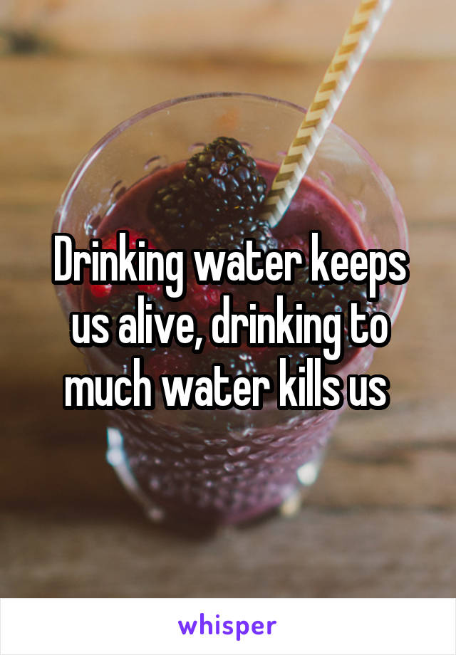 Drinking water keeps us alive, drinking to much water kills us 