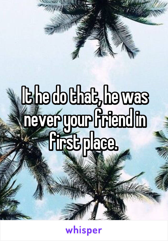 It he do that, he was never your friend in first place. 