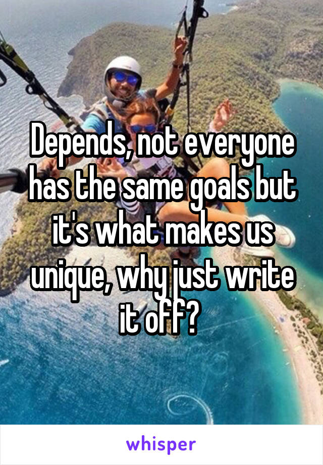 Depends, not everyone has the same goals but it's what makes us unique, why just write it off? 