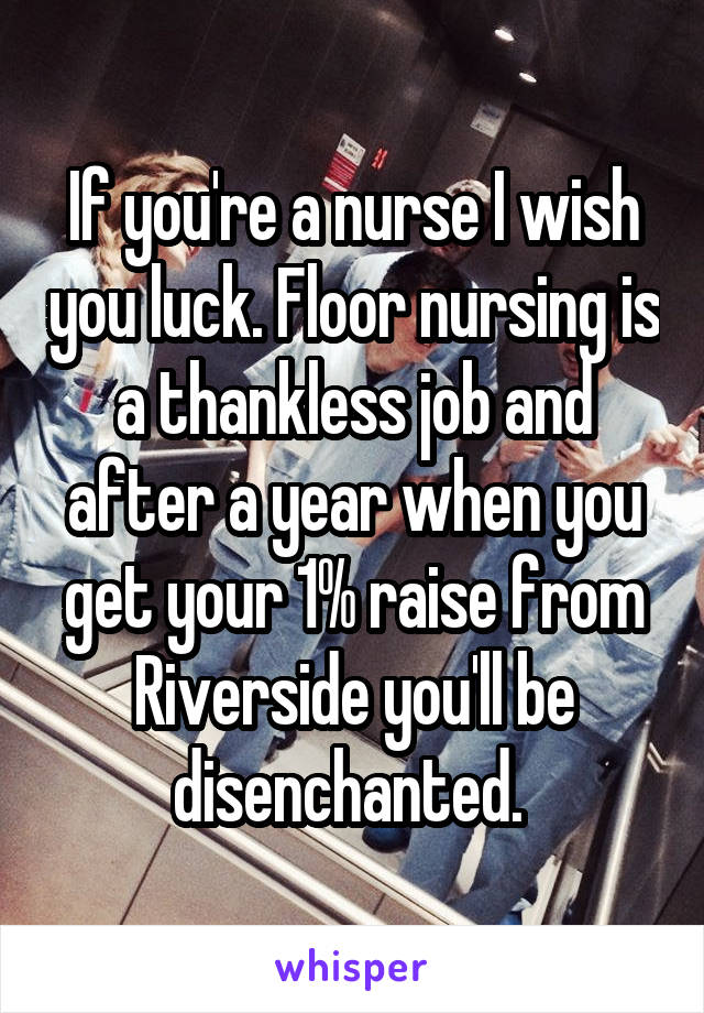 If you're a nurse I wish you luck. Floor nursing is a thankless job and after a year when you get your 1% raise from Riverside you'll be disenchanted. 