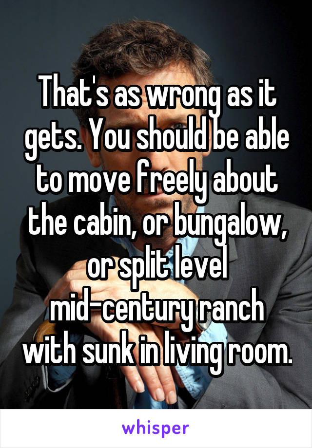 That's as wrong as it gets. You should be able to move freely about the cabin, or bungalow, or split level mid-century ranch with sunk in living room.