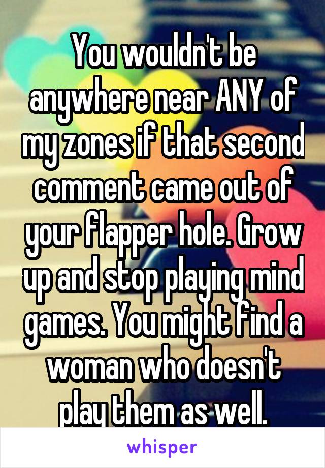 You wouldn't be anywhere near ANY of my zones if that second comment came out of your flapper hole. Grow up and stop playing mind games. You might find a woman who doesn't play them as well.