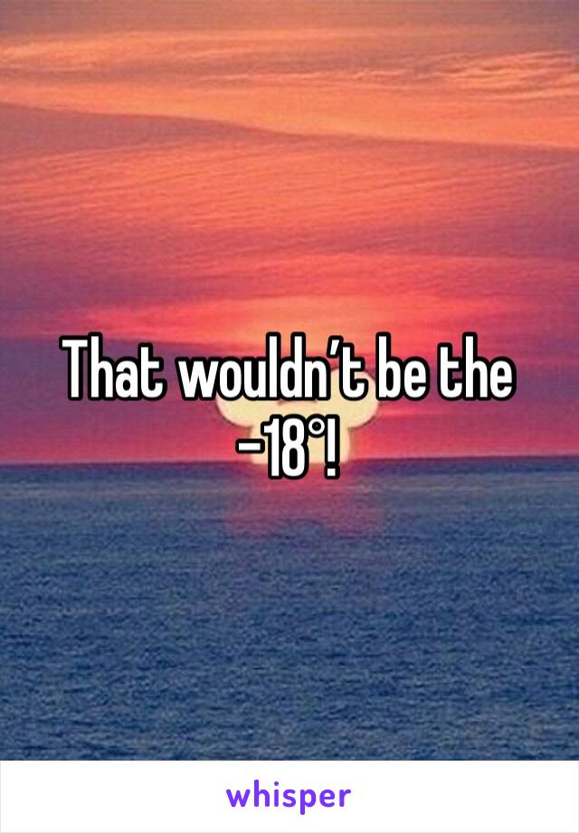 That wouldn’t be the -18°! 