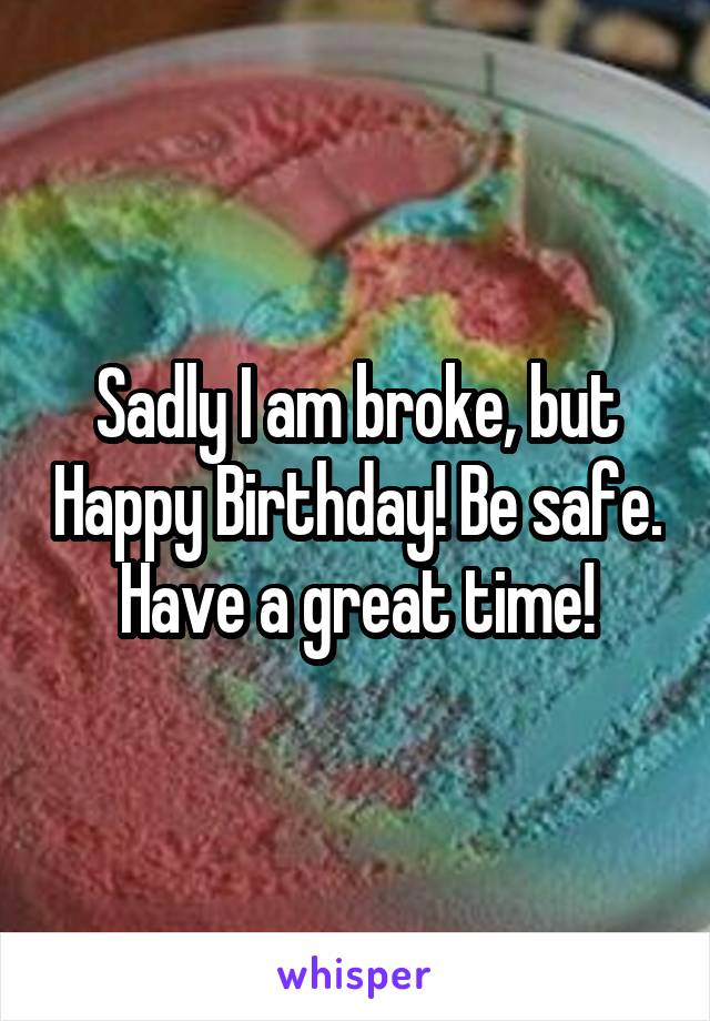 Sadly I am broke, but Happy Birthday! Be safe. Have a great time!