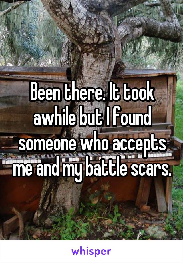 Been there. It took awhile but I found someone who accepts me and my battle scars.