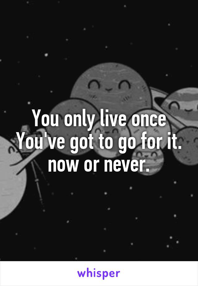 You only live once You've got to go for it. now or never.