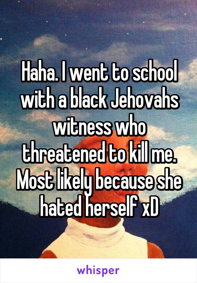 Haha. I went to school with a black Jehovahs witness who threatened to kill me. Most likely because she hated herself xD