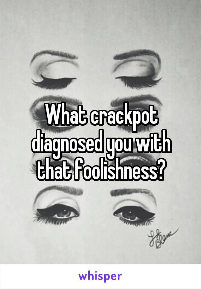What crackpot diagnosed you with that foolishness?